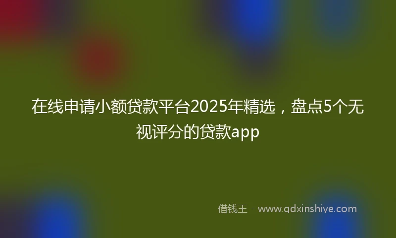 在线申请小额贷款平台2025年精选，盘点5个无视评分的贷款app
