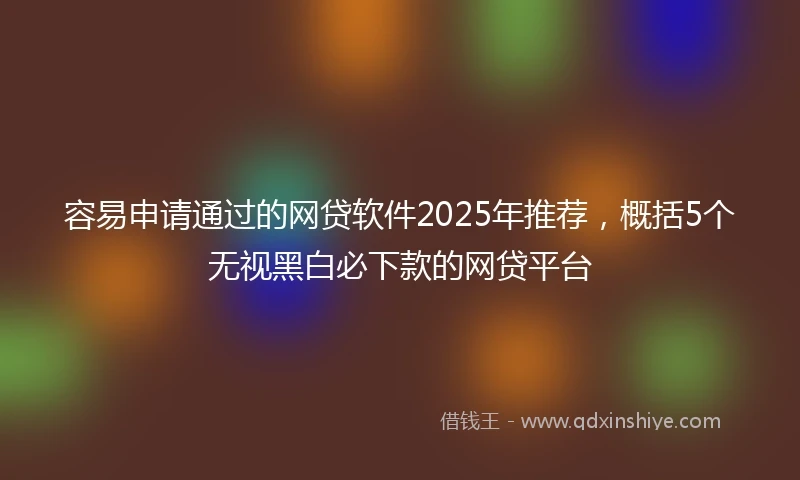 容易申请通过的网贷软件2025年推荐，概括5个无视黑白必下款的网贷平台