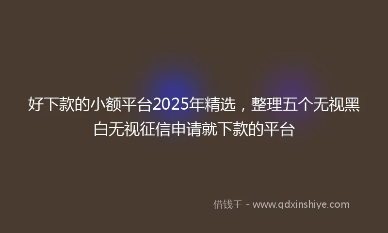 好下款的小额平台2025年精选,整理五个无视黑白无视征信申请就下款的平台