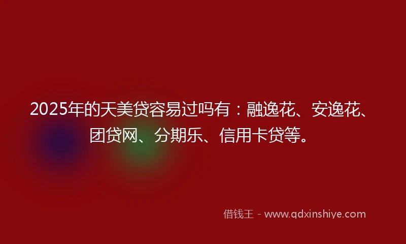 2025年的天美贷容易过吗有：融逸花、安逸花、团贷网、分期乐、信用卡贷等。