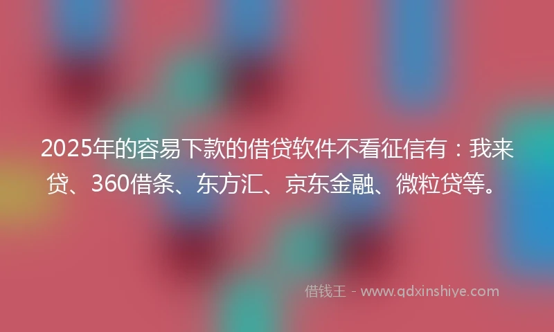 2025年的容易下款的借贷软件不看征信有：我来贷、360借条、东方汇、京东金融、微粒贷等。