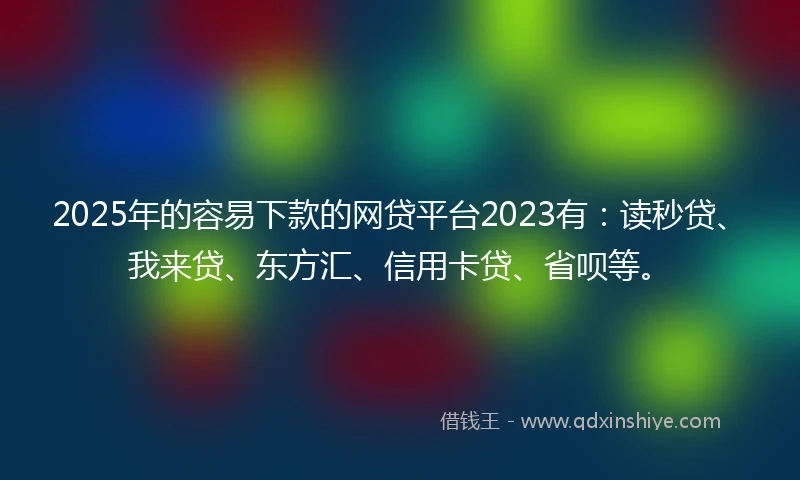 2025年的容易下款的网贷平台2023有：读秒贷、我来贷、东方汇、信用卡贷、省呗等。