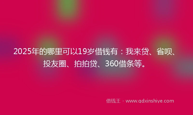 2025年的哪里可以19岁借钱有：我来贷、省呗、投友圈、拍拍贷、360借条等。