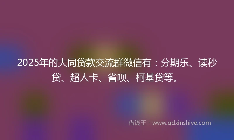 2025年的大同贷款交流群微信有：分期乐、读秒贷、超人卡、省呗、柯基贷等。