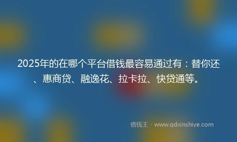 2025年的在哪个平台借钱最容易通过有：替你还、惠商贷、融逸花、拉卡拉、快贷通等。