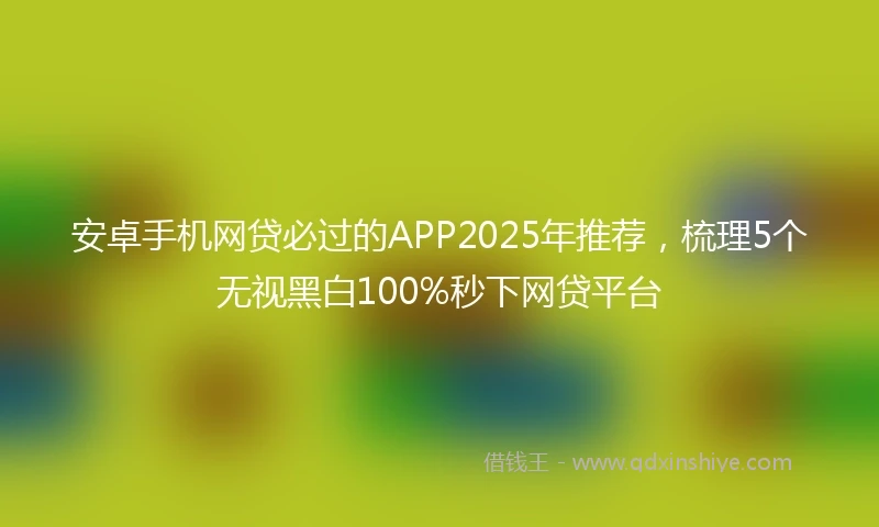 安卓手机网贷必过的APP2025年推荐，梳理5个无视黑白100%秒下网贷平台