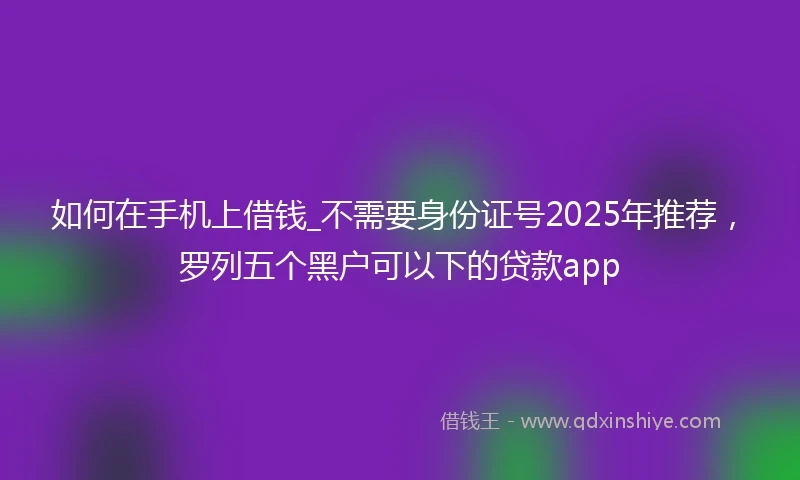如何在手机上借钱_不需要身份证号2025年推荐，罗列五个黑户可以下的贷款app