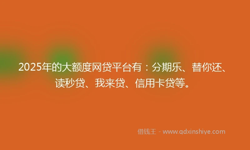 2025年的大额度网贷平台有：分期乐、替你还、读秒贷、我来贷、信用卡贷等。