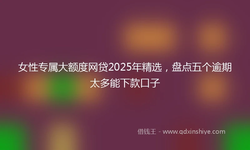 女性专属大额度网贷2025年精选，盘点五个逾期太多能下款口子