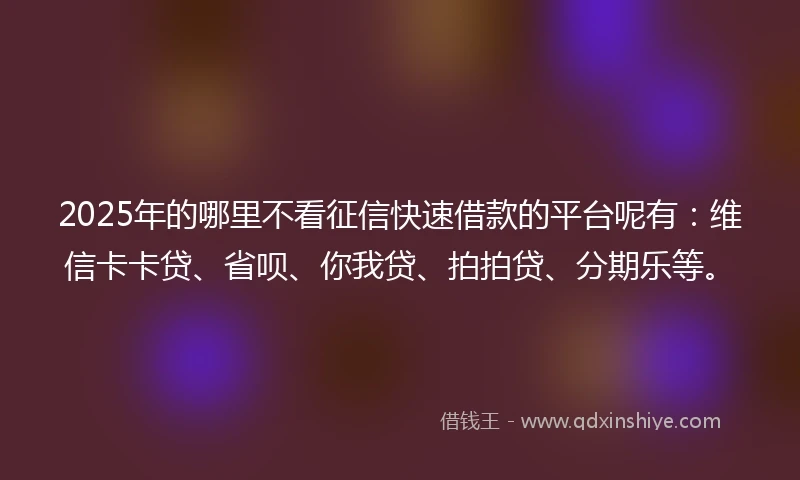 2025年的哪里不看征信快速借款的平台呢有：维信卡卡贷、省呗、你我贷、拍拍贷、分期乐等。