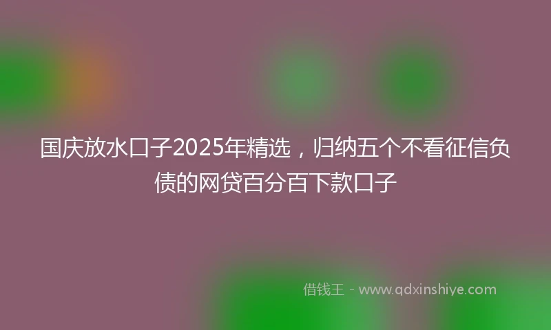 国庆放水口子2025年精选，归纳五个不看征信负债的网贷百分百下款口子