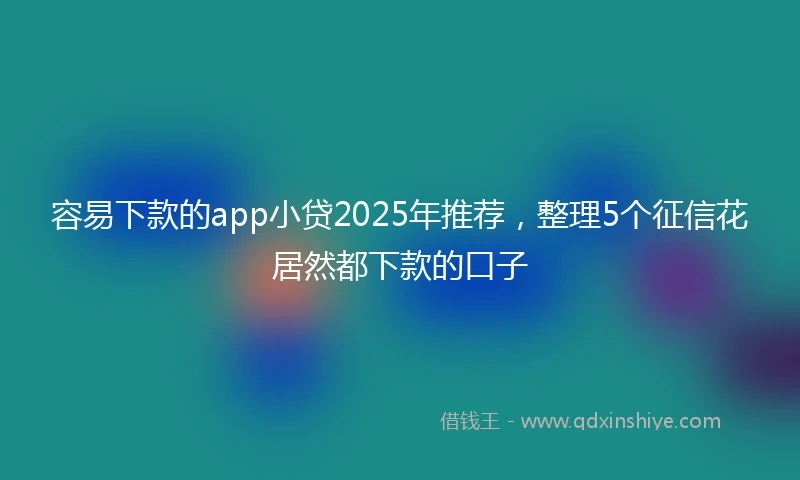 容易下款的app小贷2025年推荐，整理5个征信花居然都下款的口子