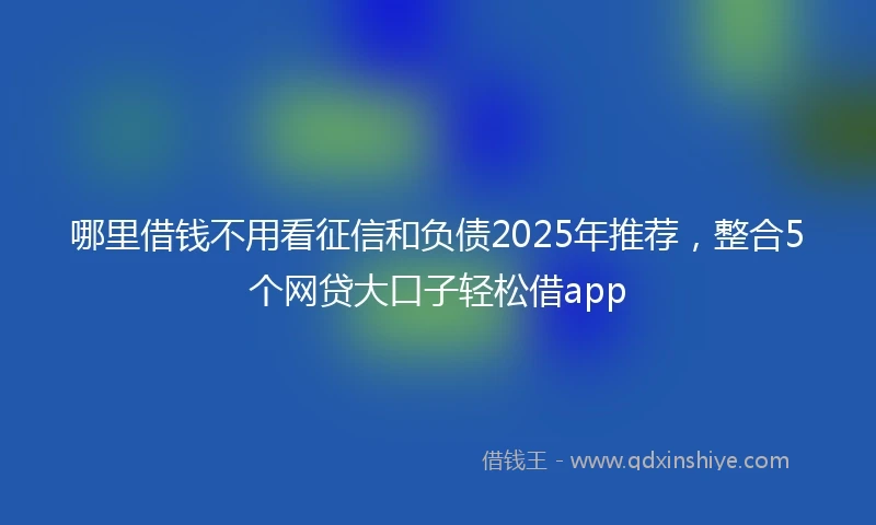 哪里借钱不用看征信和负债2025年推荐，整合5个网贷大口子轻松借app