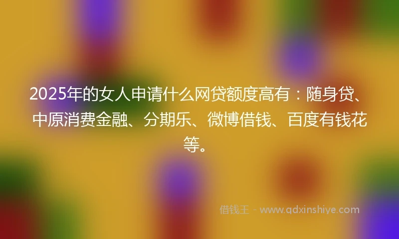 2025年的女人申请什么网贷额度高有：随身贷、中原消费金融、分期乐、微博借钱、百度有钱花等。