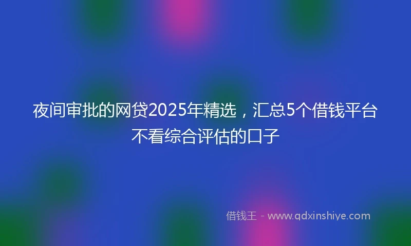 夜间审批的网贷2025年精选，汇总5个借钱平台不看综合评估的口子
