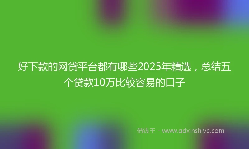好下款的网贷平台都有哪些2025年精选，总结五个贷款10万比较容易的口子