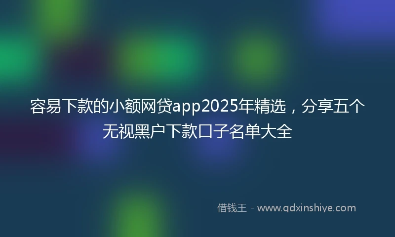 容易下款的小额网贷app2025年精选，分享五个无视黑户下款口子名单大全