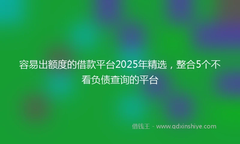 容易出额度的借款平台2025年精选，整合5个不看负债查询的平台