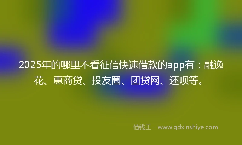 2025年的哪里不看征信快速借款的app有：融逸花、惠商贷、投友圈、团贷网、还呗等。