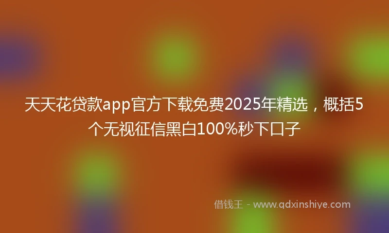 天天花贷款app官方下载免费2025年精选，概括5个无视征信黑白100%秒下口子