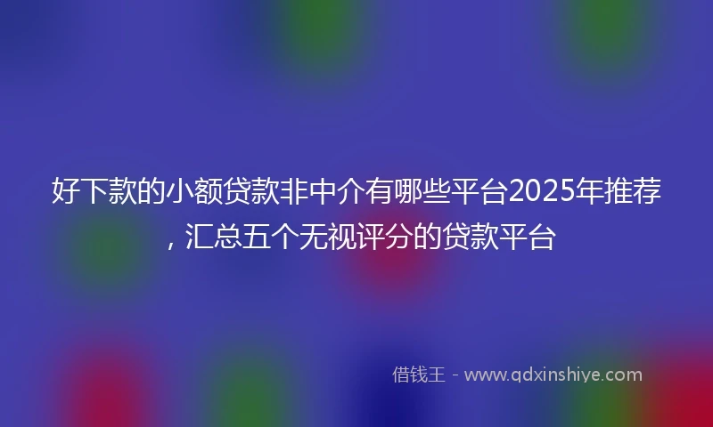 好下款的小额贷款非中介有哪些平台2025年推荐，汇总五个无视评分的贷款平台