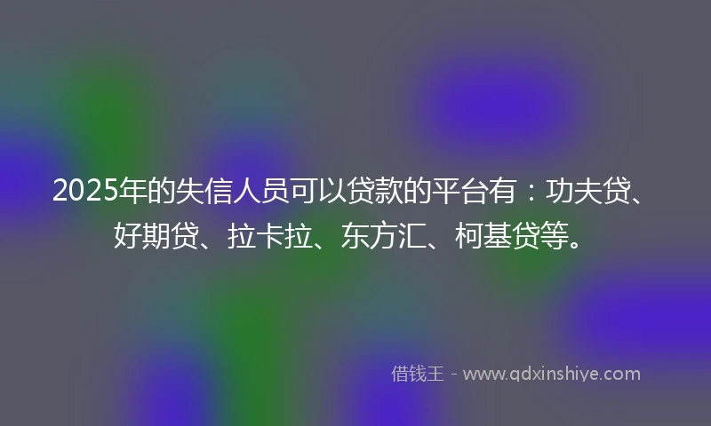 2025年的失信人员可以贷款的平台有：功夫贷、好期贷、拉卡拉、东方汇、柯基贷等。