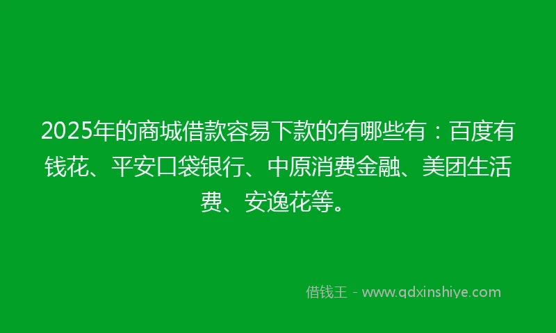 2025年的商城借款容易下款的有哪些有：百度有钱花、平安口袋银行、中原消费金融、美团生活费、安逸花等。