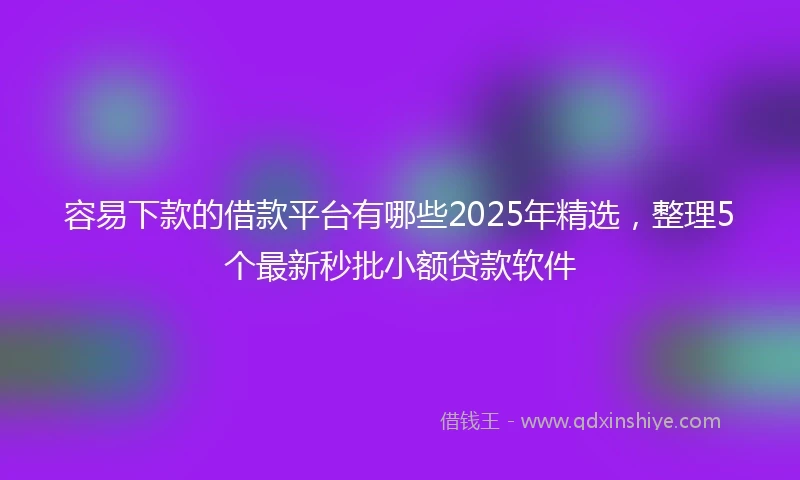 容易下款的借款平台有哪些2025年精选，整理5个最新秒批小额贷款软件