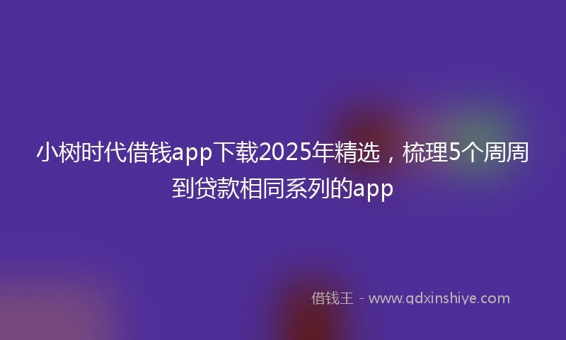 小树时代借钱app下载2025年精选，梳理5个周周到贷款相同系列的app