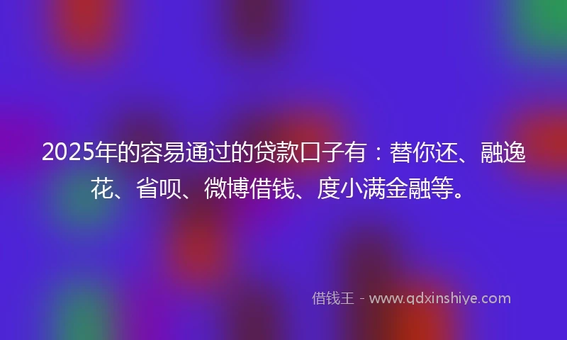2025年的容易通过的贷款口子有：替你还、融逸花、省呗、微博借钱、度小满金融等。