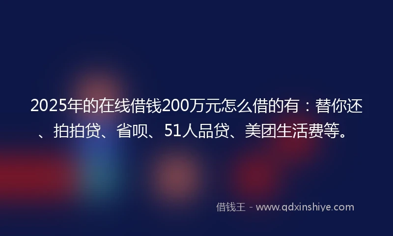 2025年的在线借钱200万元怎么借的有：替你还、拍拍贷、省呗、51人品贷、美团生活费等。