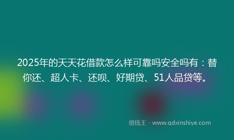 2025年的天天花借款怎么样可靠吗安全吗有：替你还、超人卡、还呗、好期贷、51人品贷等。