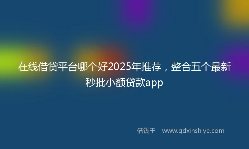 在线借贷平台哪个好2025年推荐，整合五个最新秒批小额贷款app