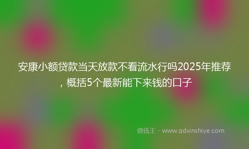 安康小额贷款当天放款不看流水行吗2025年推荐，概括5个最新能下来钱的口子