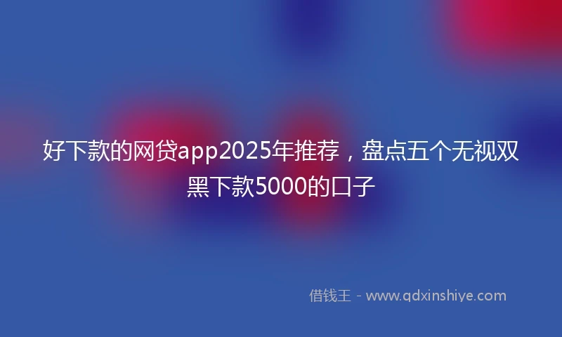 好下款的网贷app2025年推荐，盘点五个无视双黑下款5000的口子