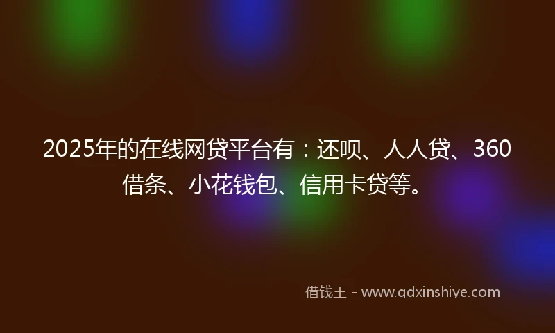 2025年的在线网贷平台有：还呗、人人贷、360借条、小花钱包、信用卡贷等。