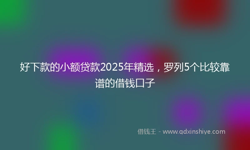 好下款的小额贷款2025年精选，罗列5个比较靠谱的借钱口子