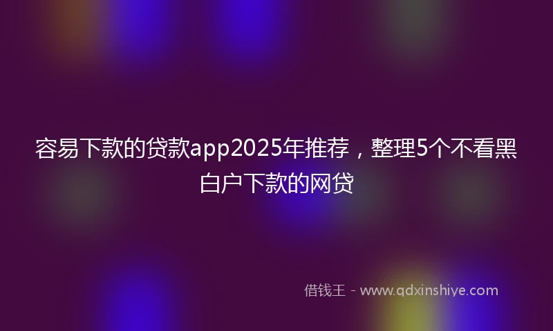 容易下款的贷款app2025年推荐，整理5个不看黑白户下款的网贷