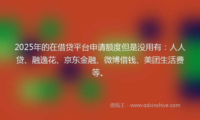 2025年的在借贷平台申请额度但是没用有：人人贷、融逸花、京东金融、微博借钱、美团生活费等。