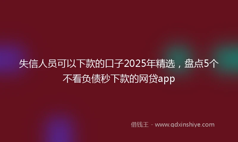 失信人员可以下款的口子2025年精选，盘点5个不看负债秒下款的网贷app