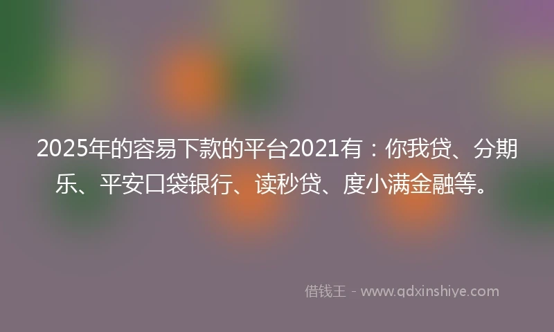 2025年的容易下款的平台2021有：你我贷、分期乐、平安口袋银行、读秒贷、度小满金融等。