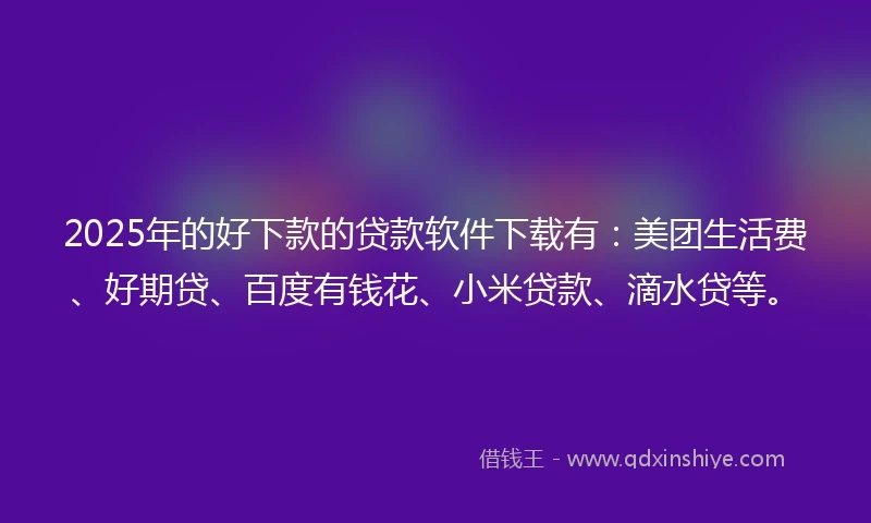 2025年的好下款的贷款软件下载有：美团生活费、好期贷、百度有钱花、小米贷款、滴水贷等。