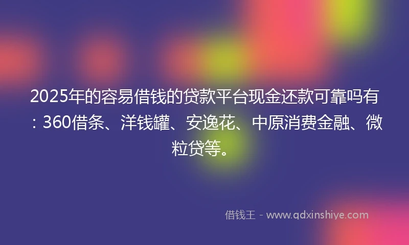 2025年的容易借钱的贷款平台现金还款可靠吗有：360借条、洋钱罐、安逸花、中原消费金融、微粒贷等。