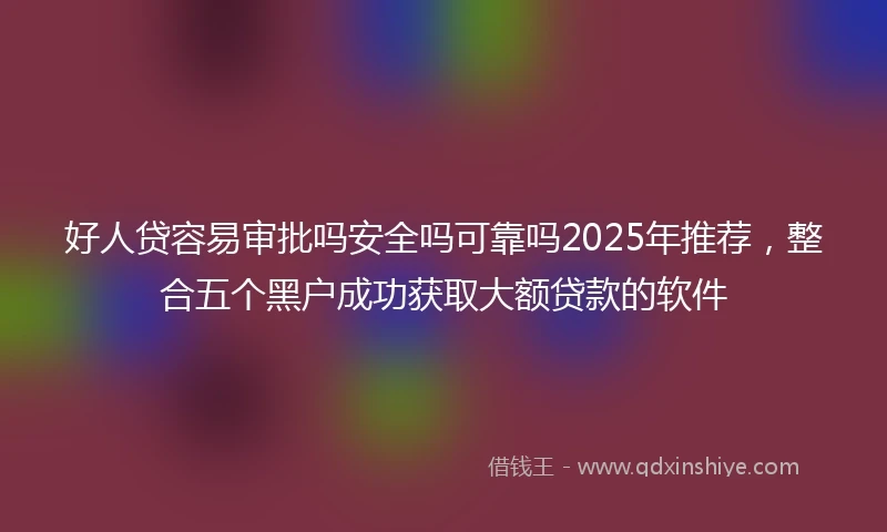好人贷容易审批吗安全吗可靠吗2025年推荐，整合五个黑户成功获取大额贷款的软件