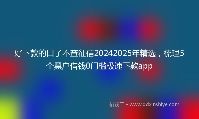 好下款的口子不查征信20242025年精选，梳理5个黑户借钱0门槛极速下款app