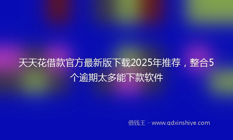 天天花借款官方最新版下载2025年推荐，整合5个逾期太多能下款软件