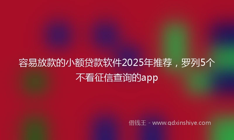 容易放款的小额贷款软件2025年推荐，罗列5个不看征信查询的app