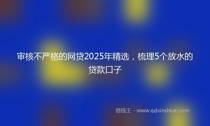 审核不严格的网贷2025年精选，梳理5个放水的贷款口子
