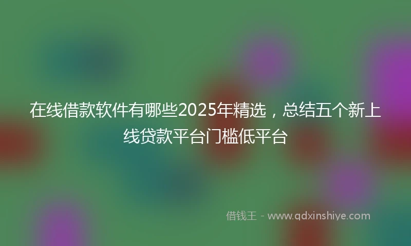 在线借款软件有哪些2025年精选，总结五个新上线贷款平台门槛低平台