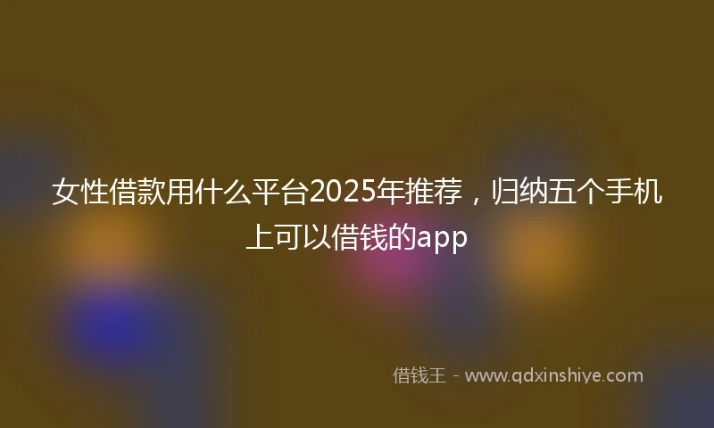 女性借款用什么平台2025年推荐，归纳五个手机上可以借钱的app